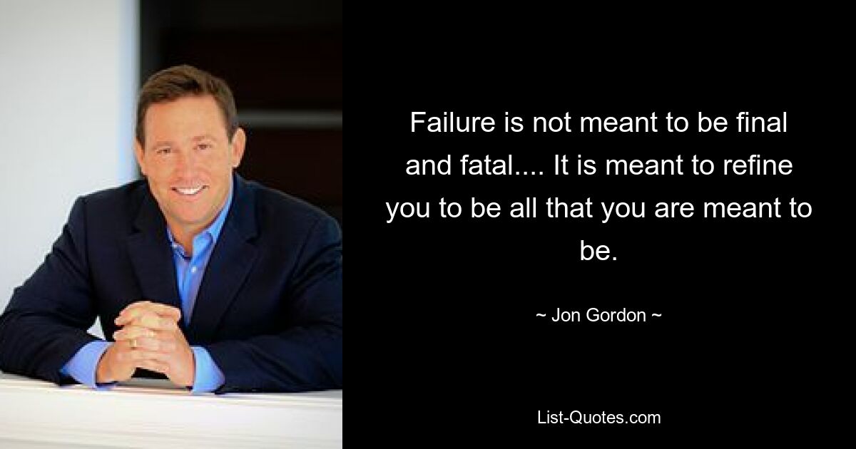 Failure is not meant to be final and fatal.... It is meant to refine you to be all that you are meant to be. — © Jon Gordon