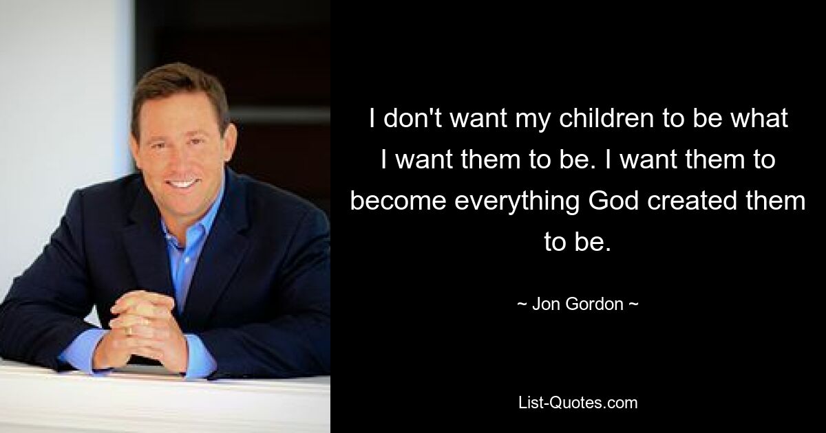 I don't want my children to be what I want them to be. I want them to become everything God created them to be. — © Jon Gordon