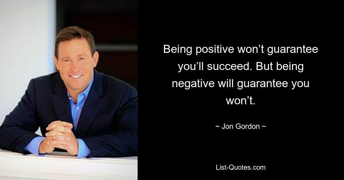 Being positive won’t guarantee you’ll succeed. But being negative will guarantee you won’t. — © Jon Gordon