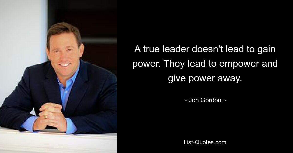 A true leader doesn't lead to gain power. They lead to empower and give power away. — © Jon Gordon