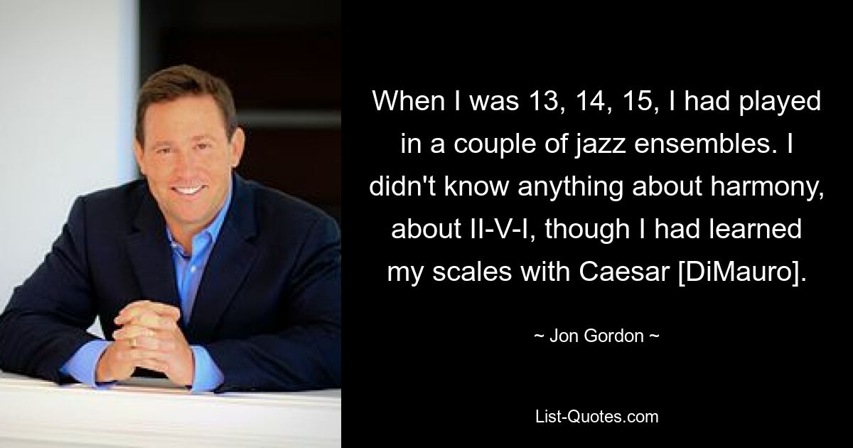 When I was 13, 14, 15, I had played in a couple of jazz ensembles. I didn't know anything about harmony, about II-V-I, though I had learned my scales with Caesar [DiMauro]. — © Jon Gordon