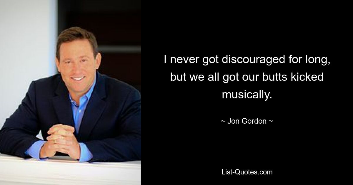 I never got discouraged for long, but we all got our butts kicked musically. — © Jon Gordon