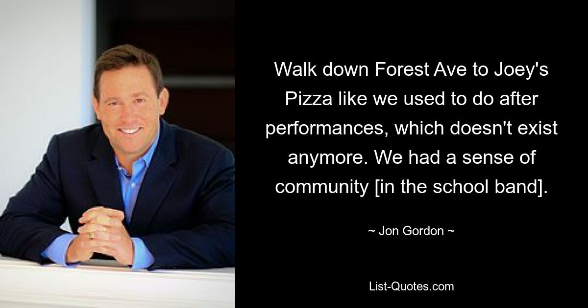 Walk down Forest Ave to Joey's Pizza like we used to do after performances, which doesn't exist anymore. We had a sense of community [in the school band]. — © Jon Gordon