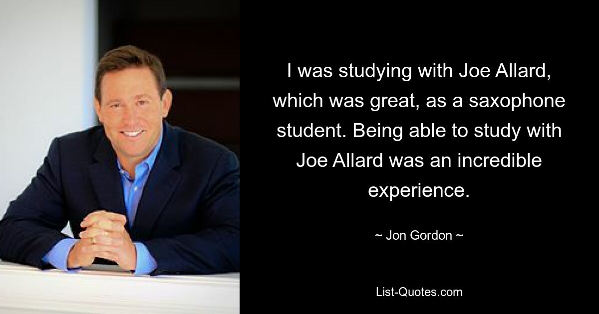 I was studying with Joe Allard, which was great, as a saxophone student. Being able to study with Joe Allard was an incredible experience. — © Jon Gordon