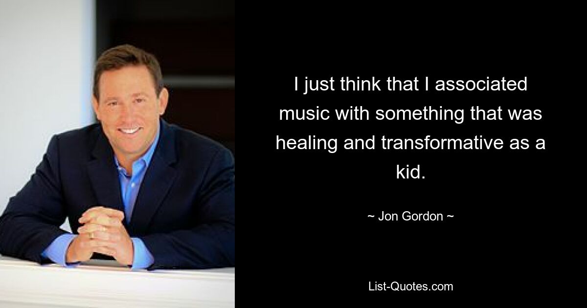 I just think that I associated music with something that was healing and transformative as a kid. — © Jon Gordon