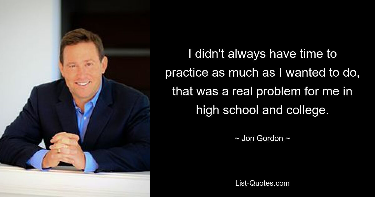 I didn't always have time to practice as much as I wanted to do, that was a real problem for me in high school and college. — © Jon Gordon