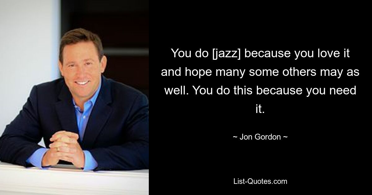 You do [jazz] because you love it and hope many some others may as well. You do this because you need it. — © Jon Gordon