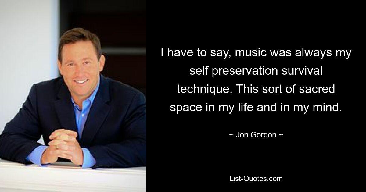 I have to say, music was always my self preservation survival technique. This sort of sacred space in my life and in my mind. — © Jon Gordon