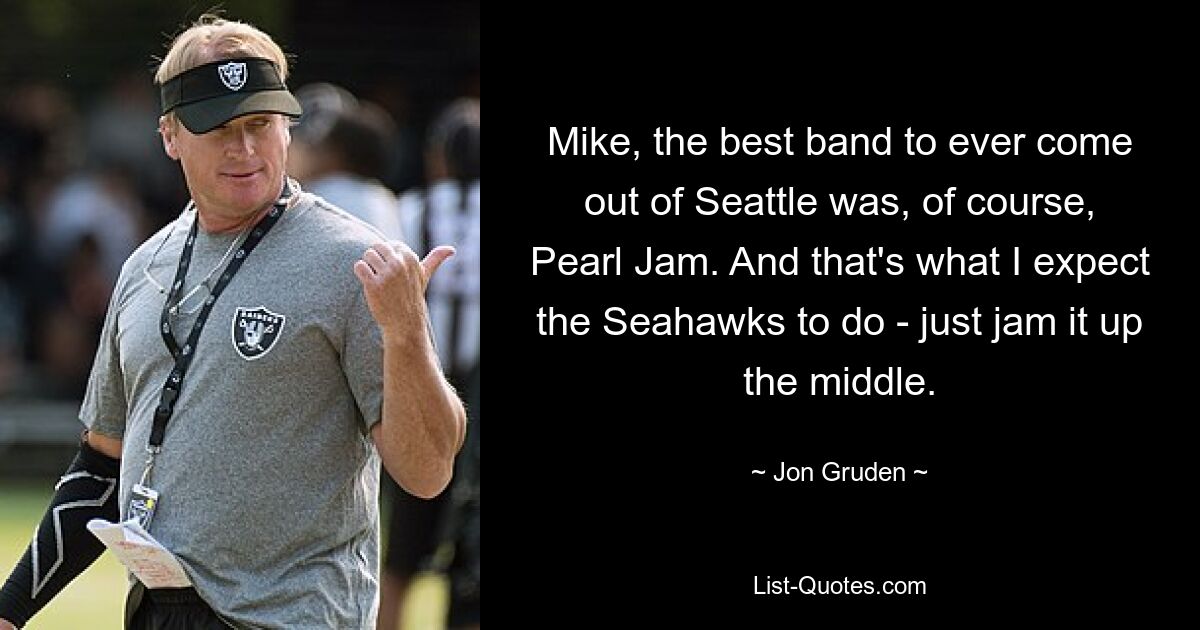 Mike, the best band to ever come out of Seattle was, of course, Pearl Jam. And that's what I expect the Seahawks to do - just jam it up the middle. — © Jon Gruden