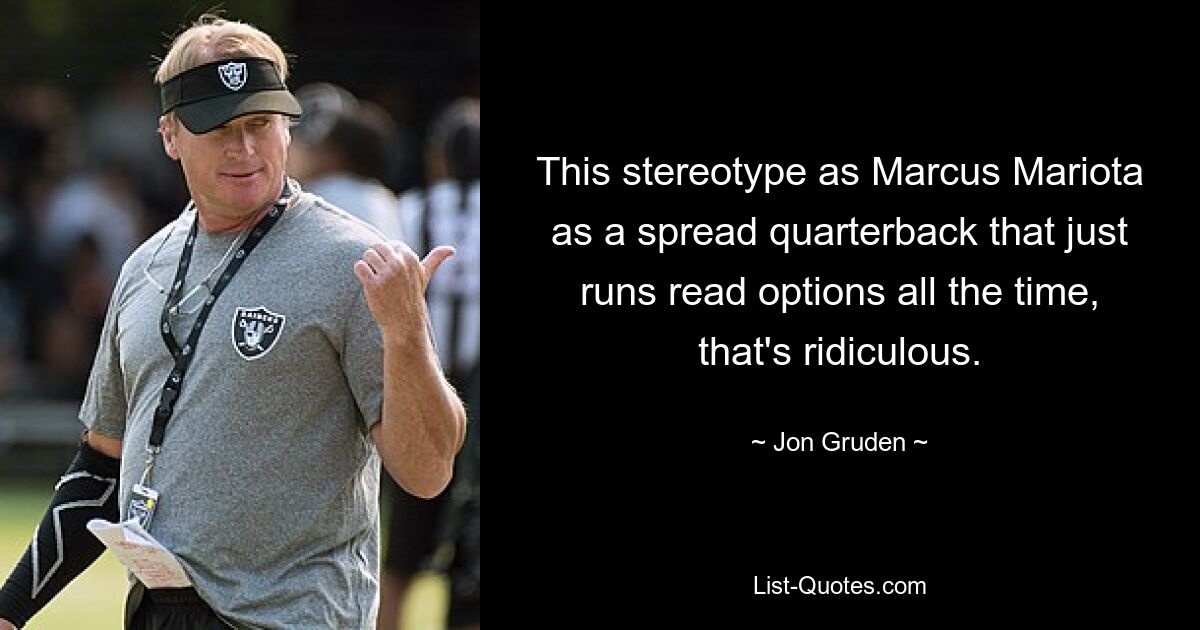 This stereotype as Marcus Mariota as a spread quarterback that just runs read options all the time, that's ridiculous. — © Jon Gruden