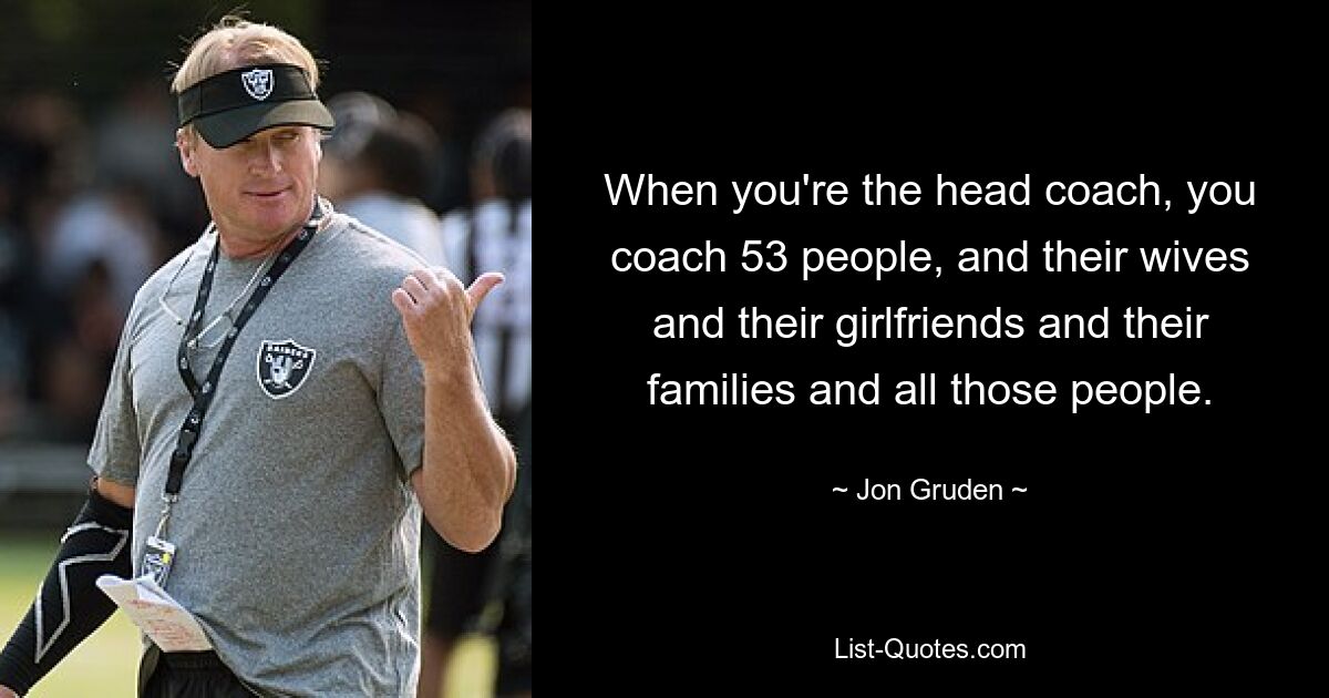 When you're the head coach, you coach 53 people, and their wives and their girlfriends and their families and all those people. — © Jon Gruden