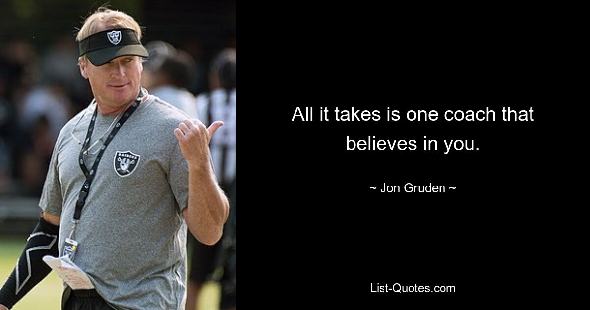 All it takes is one coach that believes in you. — © Jon Gruden