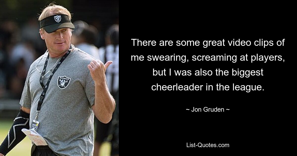 There are some great video clips of me swearing, screaming at players, but I was also the biggest cheerleader in the league. — © Jon Gruden