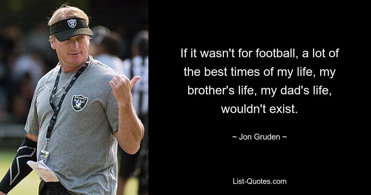 If it wasn't for football, a lot of the best times of my life, my brother's life, my dad's life, wouldn't exist. — © Jon Gruden