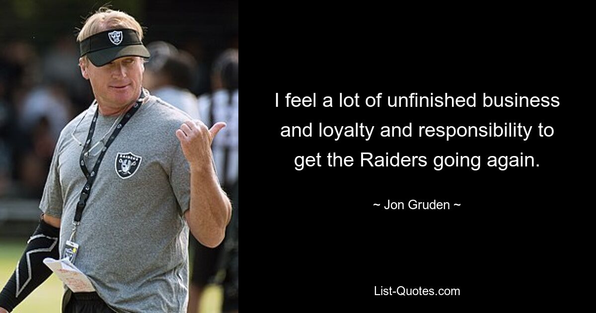 I feel a lot of unfinished business and loyalty and responsibility to get the Raiders going again. — © Jon Gruden