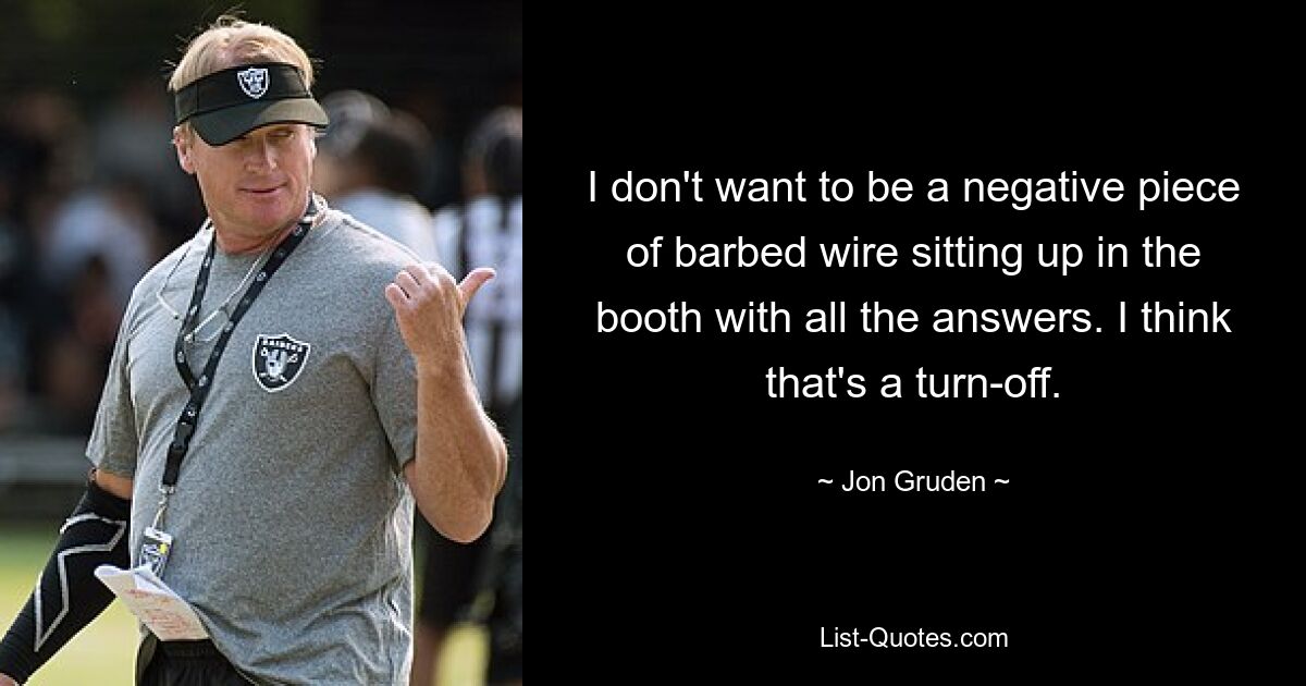 I don't want to be a negative piece of barbed wire sitting up in the booth with all the answers. I think that's a turn-off. — © Jon Gruden