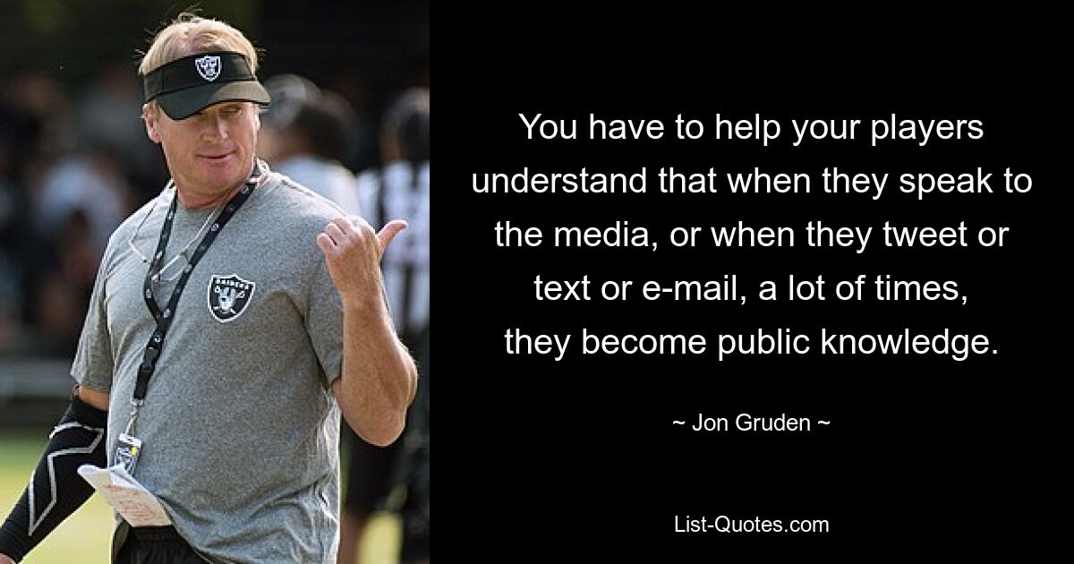 You have to help your players understand that when they speak to the media, or when they tweet or text or e-mail, a lot of times, they become public knowledge. — © Jon Gruden