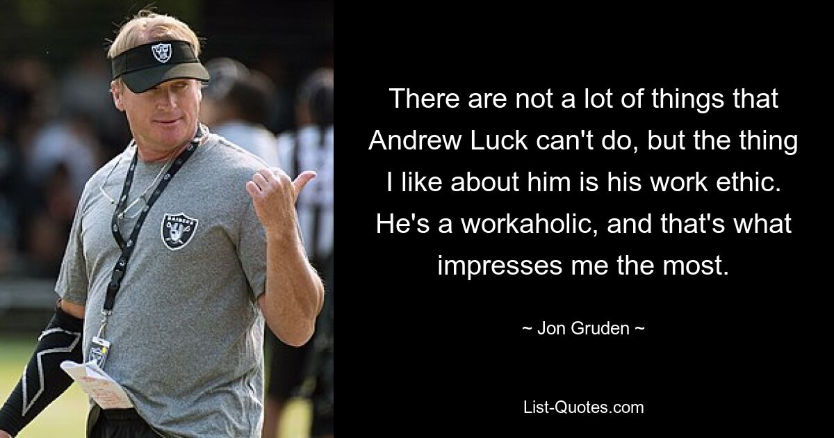 There are not a lot of things that Andrew Luck can't do, but the thing I like about him is his work ethic. He's a workaholic, and that's what impresses me the most. — © Jon Gruden