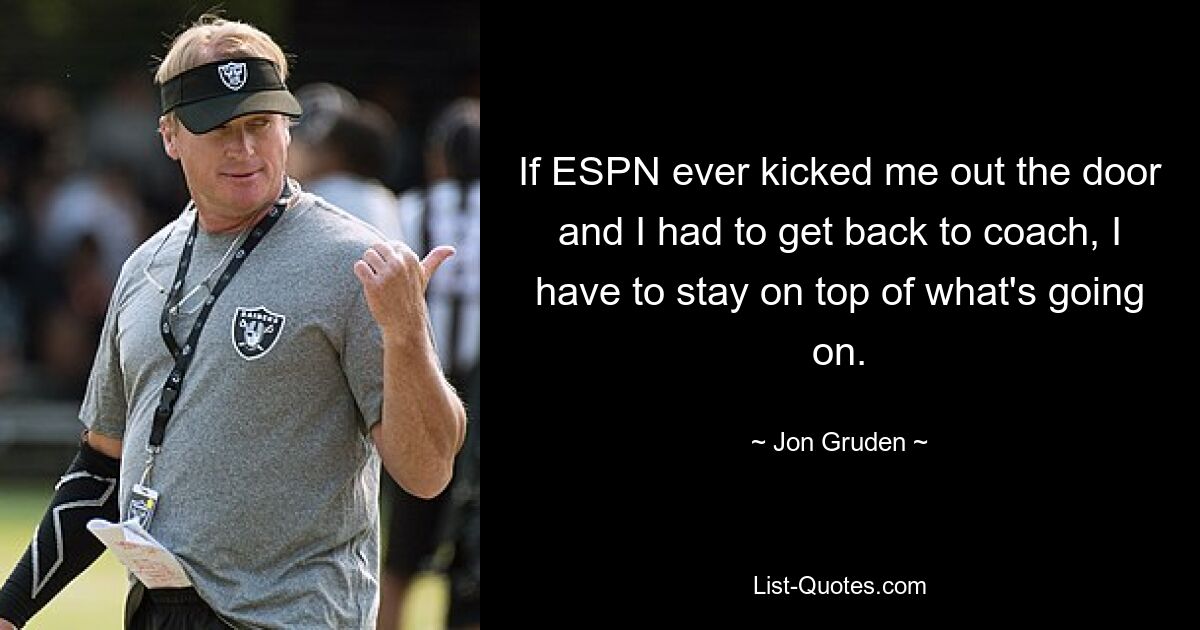 If ESPN ever kicked me out the door and I had to get back to coach, I have to stay on top of what's going on. — © Jon Gruden