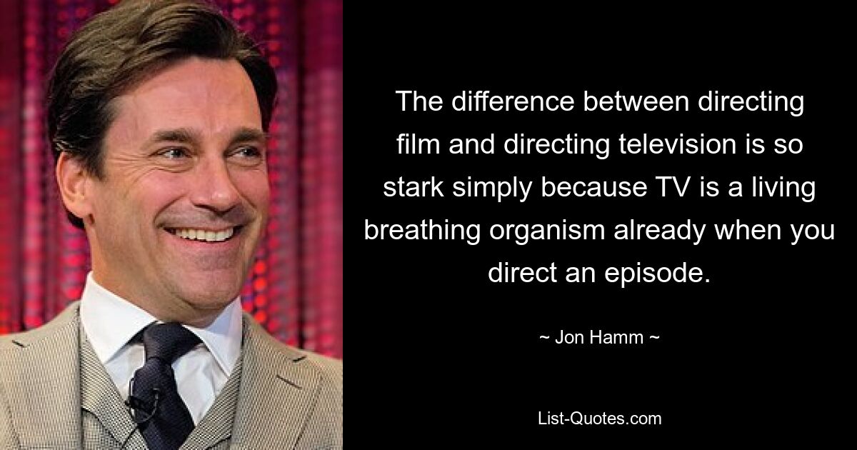 The difference between directing film and directing television is so stark simply because TV is a living breathing organism already when you direct an episode. — © Jon Hamm