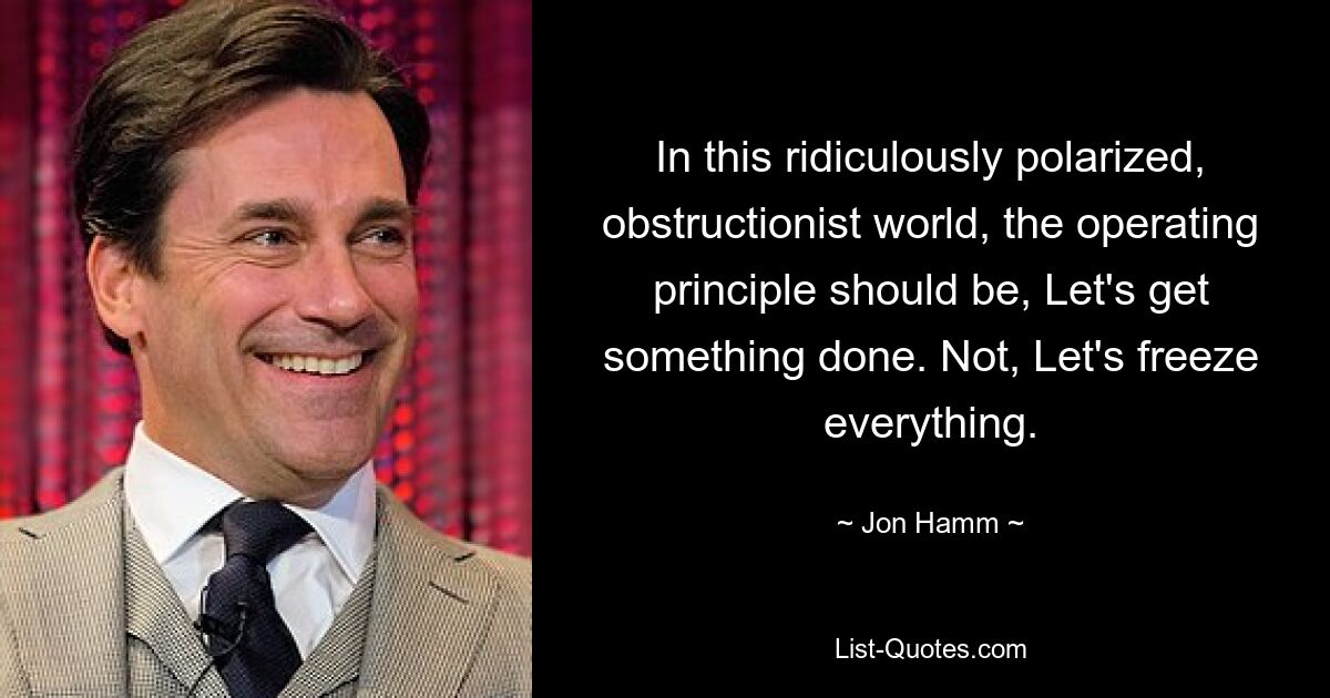 In this ridiculously polarized, obstructionist world, the operating principle should be, Let's get something done. Not, Let's freeze everything. — © Jon Hamm