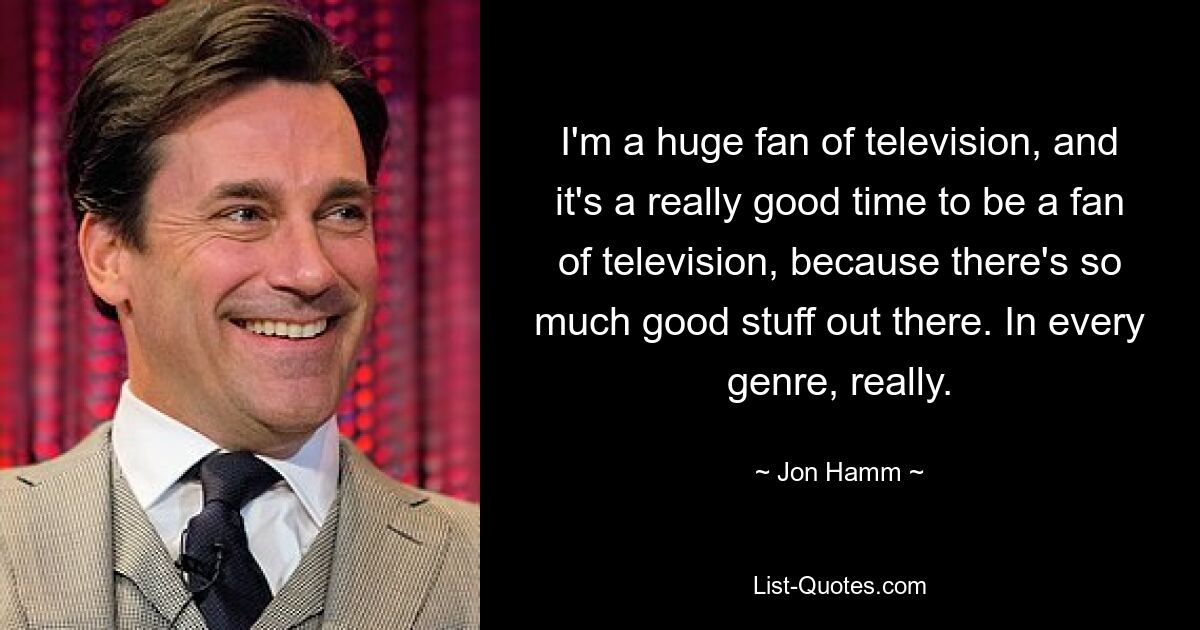 I'm a huge fan of television, and it's a really good time to be a fan of television, because there's so much good stuff out there. In every genre, really. — © Jon Hamm