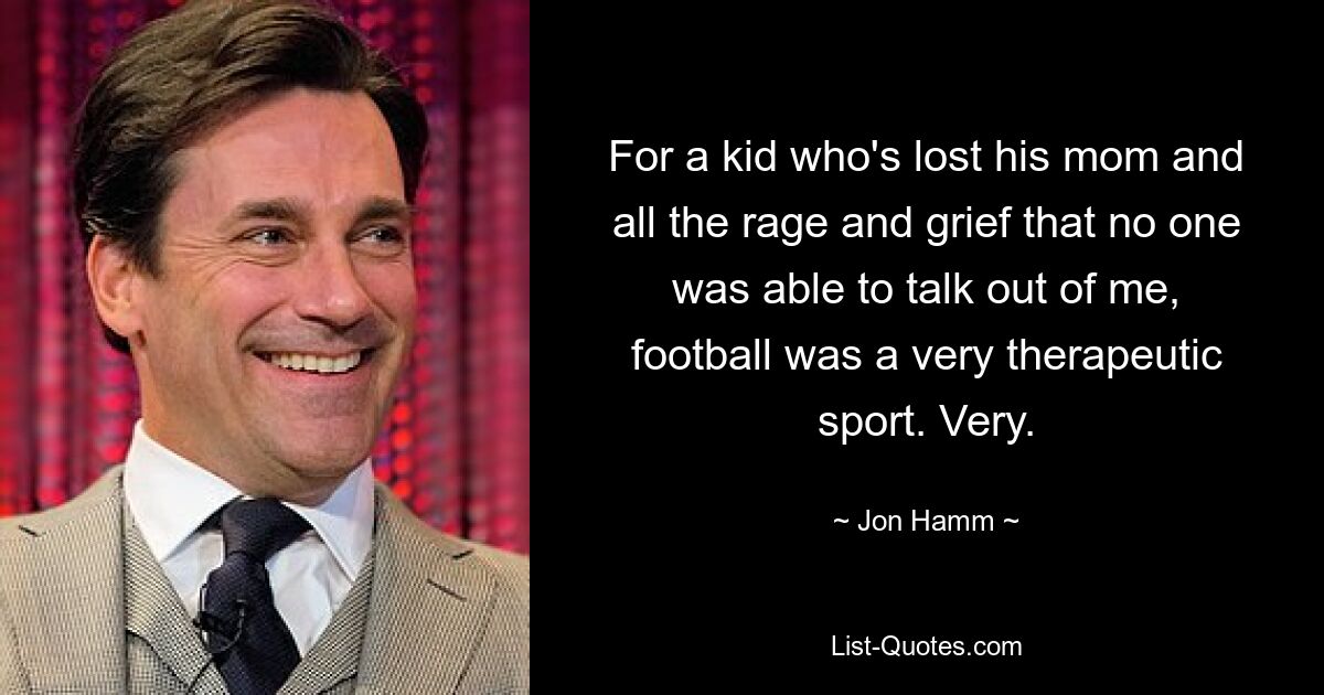 For a kid who's lost his mom and all the rage and grief that no one was able to talk out of me, football was a very therapeutic sport. Very. — © Jon Hamm