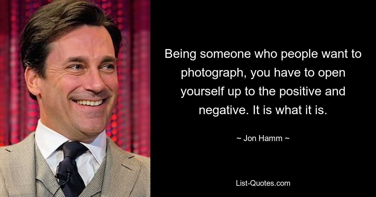 Being someone who people want to photograph, you have to open yourself up to the positive and negative. It is what it is. — © Jon Hamm