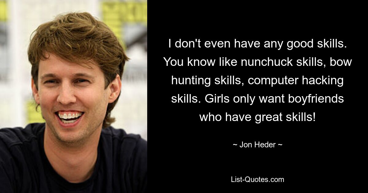 I don't even have any good skills. You know like nunchuck skills, bow hunting skills, computer hacking skills. Girls only want boyfriends who have great skills! — © Jon Heder