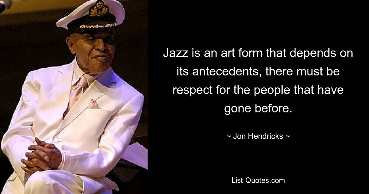 Jazz is an art form that depends on its antecedents, there must be respect for the people that have gone before. — © Jon Hendricks