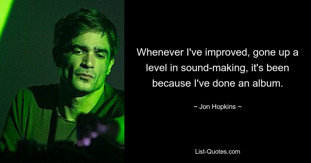 Whenever I've improved, gone up a level in sound-making, it's been because I've done an album. — © Jon Hopkins