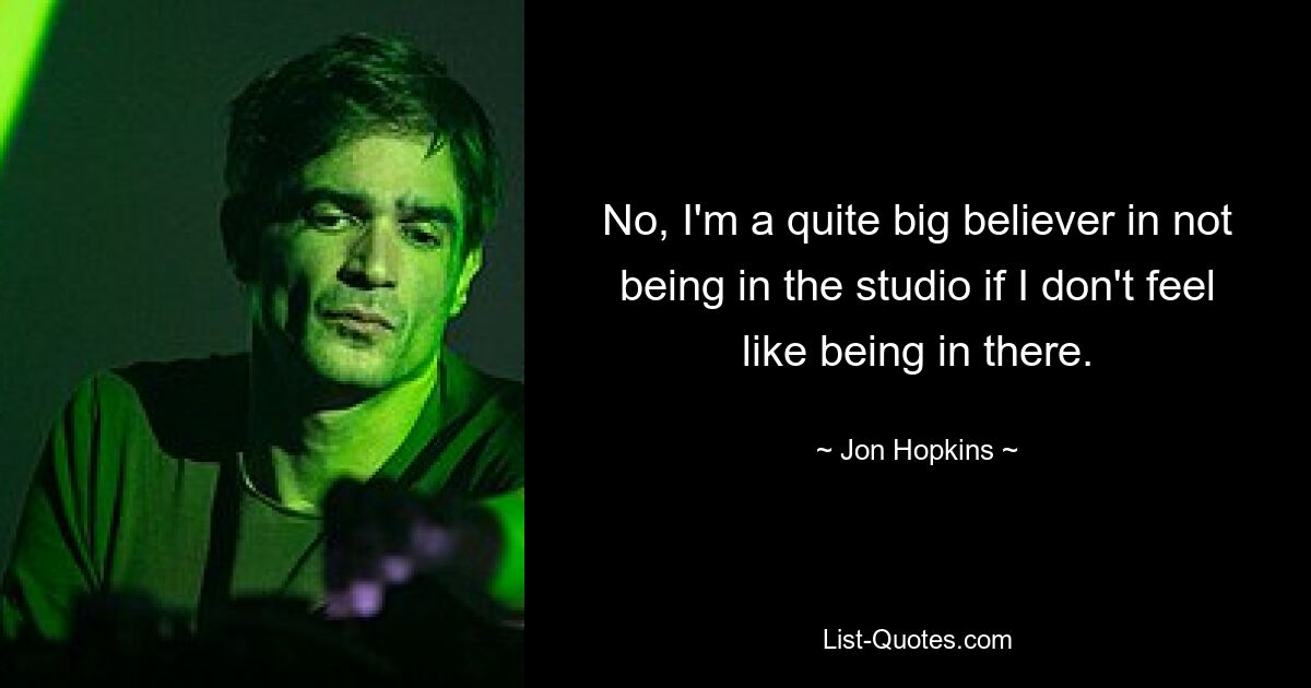 No, I'm a quite big believer in not being in the studio if I don't feel like being in there. — © Jon Hopkins