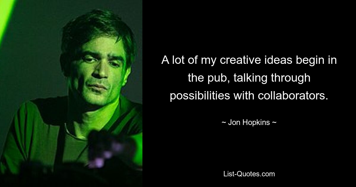 A lot of my creative ideas begin in the pub, talking through possibilities with collaborators. — © Jon Hopkins