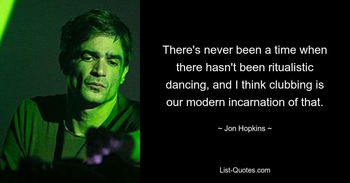 There's never been a time when there hasn't been ritualistic dancing, and I think clubbing is our modern incarnation of that. — © Jon Hopkins