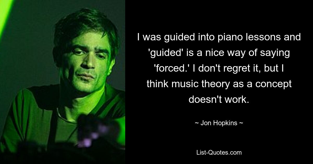 Ich wurde zum Klavierunterricht geführt und „geführt“ ist eine nette Art, „gezwungen“ zu sagen. Ich bereue es nicht, aber ich glaube, dass Musiktheorie als Konzept nicht funktioniert. — © Jon Hopkins