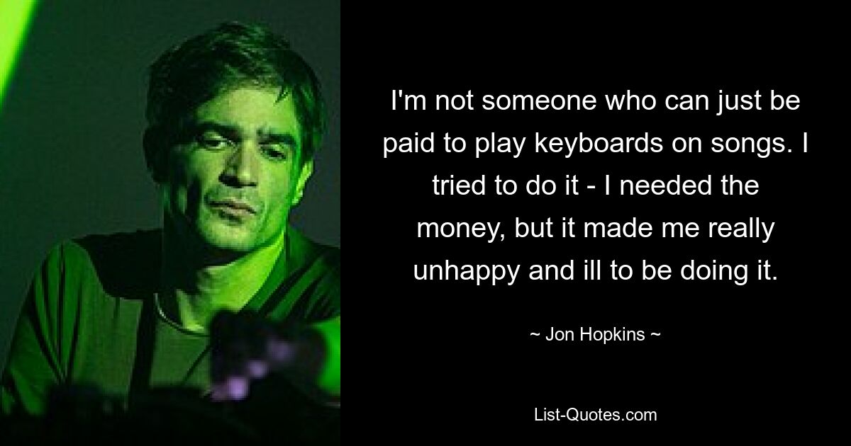 I'm not someone who can just be paid to play keyboards on songs. I tried to do it - I needed the money, but it made me really unhappy and ill to be doing it. — © Jon Hopkins