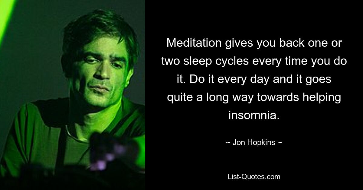 Meditation gives you back one or two sleep cycles every time you do it. Do it every day and it goes quite a long way towards helping insomnia. — © Jon Hopkins