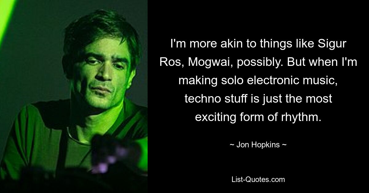 I'm more akin to things like Sigur Ros, Mogwai, possibly. But when I'm making solo electronic music, techno stuff is just the most exciting form of rhythm. — © Jon Hopkins