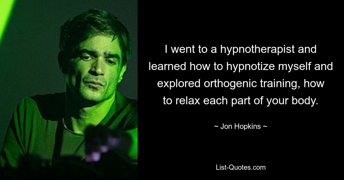 I went to a hypnotherapist and learned how to hypnotize myself and explored orthogenic training, how to relax each part of your body. — © Jon Hopkins