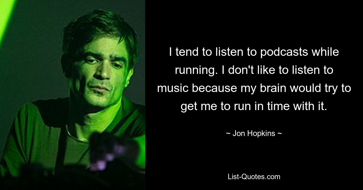 I tend to listen to podcasts while running. I don't like to listen to music because my brain would try to get me to run in time with it. — © Jon Hopkins