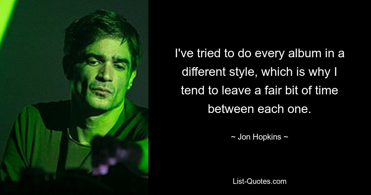 I've tried to do every album in a different style, which is why I tend to leave a fair bit of time between each one. — © Jon Hopkins