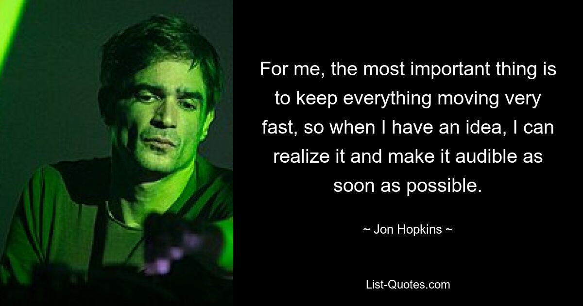 For me, the most important thing is to keep everything moving very fast, so when I have an idea, I can realize it and make it audible as soon as possible. — © Jon Hopkins