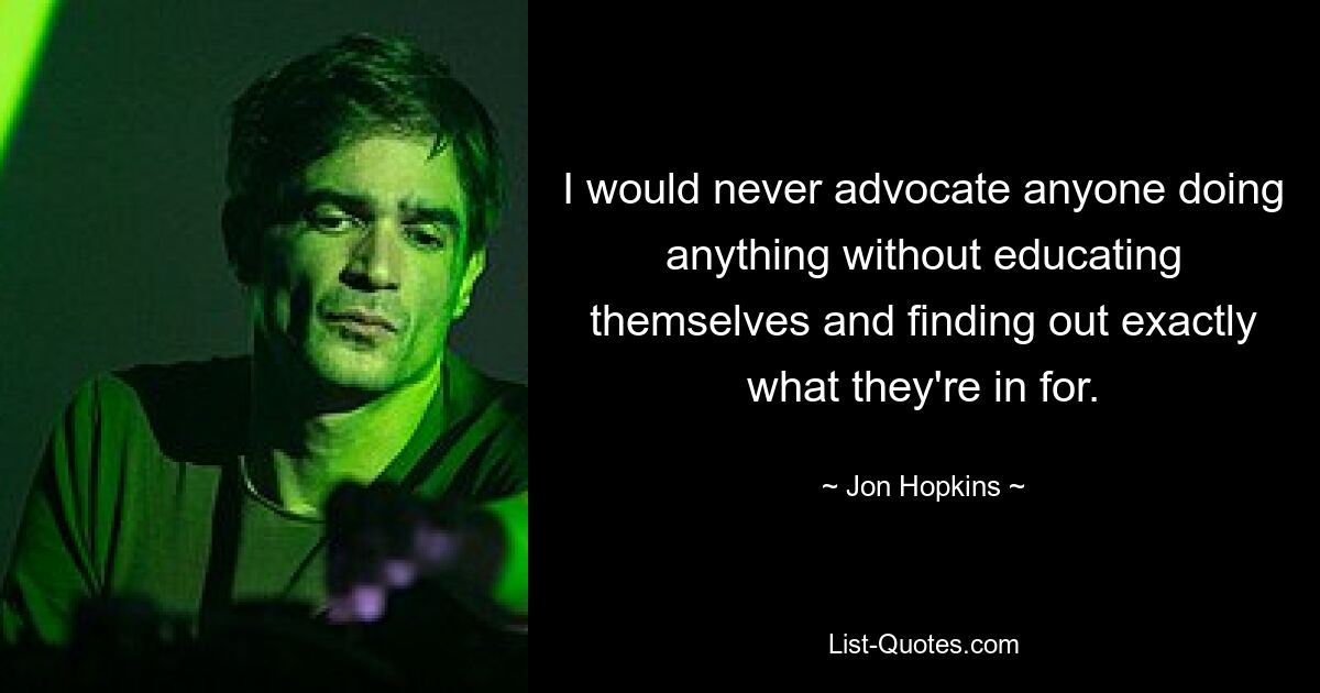 I would never advocate anyone doing anything without educating themselves and finding out exactly what they're in for. — © Jon Hopkins