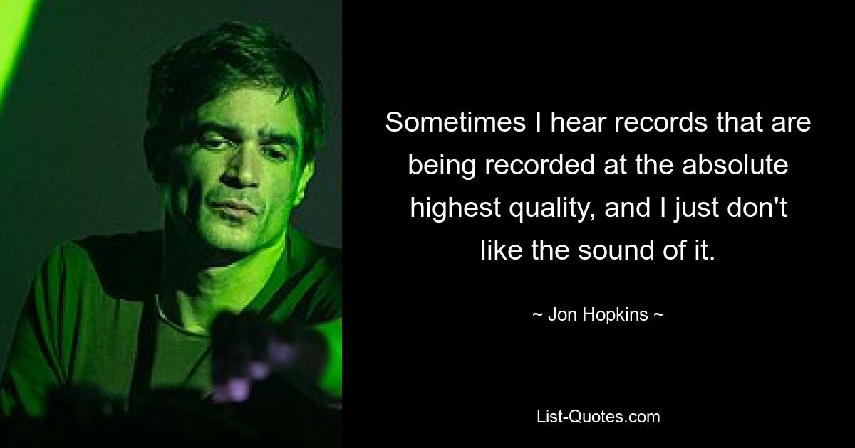 Sometimes I hear records that are being recorded at the absolute highest quality, and I just don't like the sound of it. — © Jon Hopkins