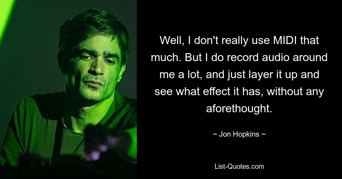 Well, I don't really use MIDI that much. But I do record audio around me a lot, and just layer it up and see what effect it has, without any aforethought. — © Jon Hopkins