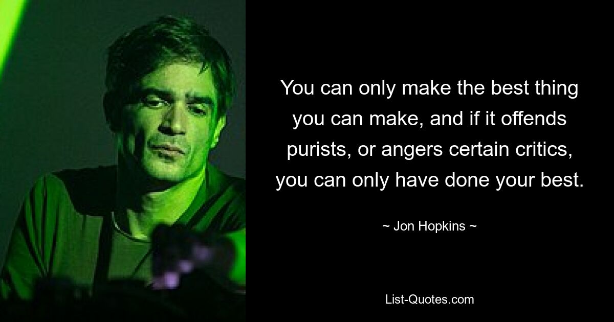 You can only make the best thing you can make, and if it offends purists, or angers certain critics, you can only have done your best. — © Jon Hopkins