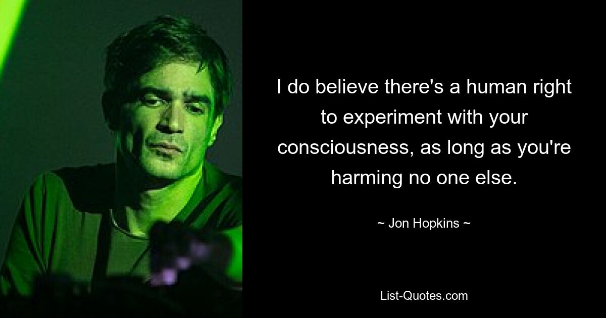 I do believe there's a human right to experiment with your consciousness, as long as you're harming no one else. — © Jon Hopkins