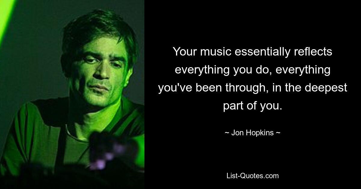 Your music essentially reflects everything you do, everything you've been through, in the deepest part of you. — © Jon Hopkins