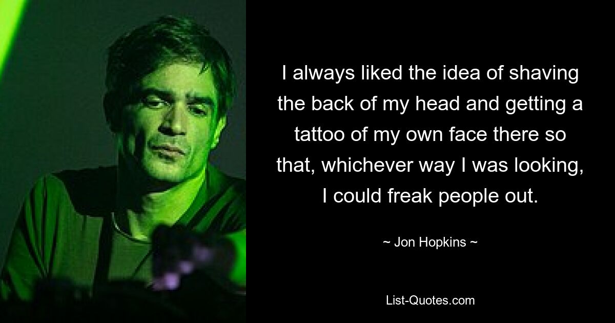 I always liked the idea of shaving the back of my head and getting a tattoo of my own face there so that, whichever way I was looking, I could freak people out. — © Jon Hopkins