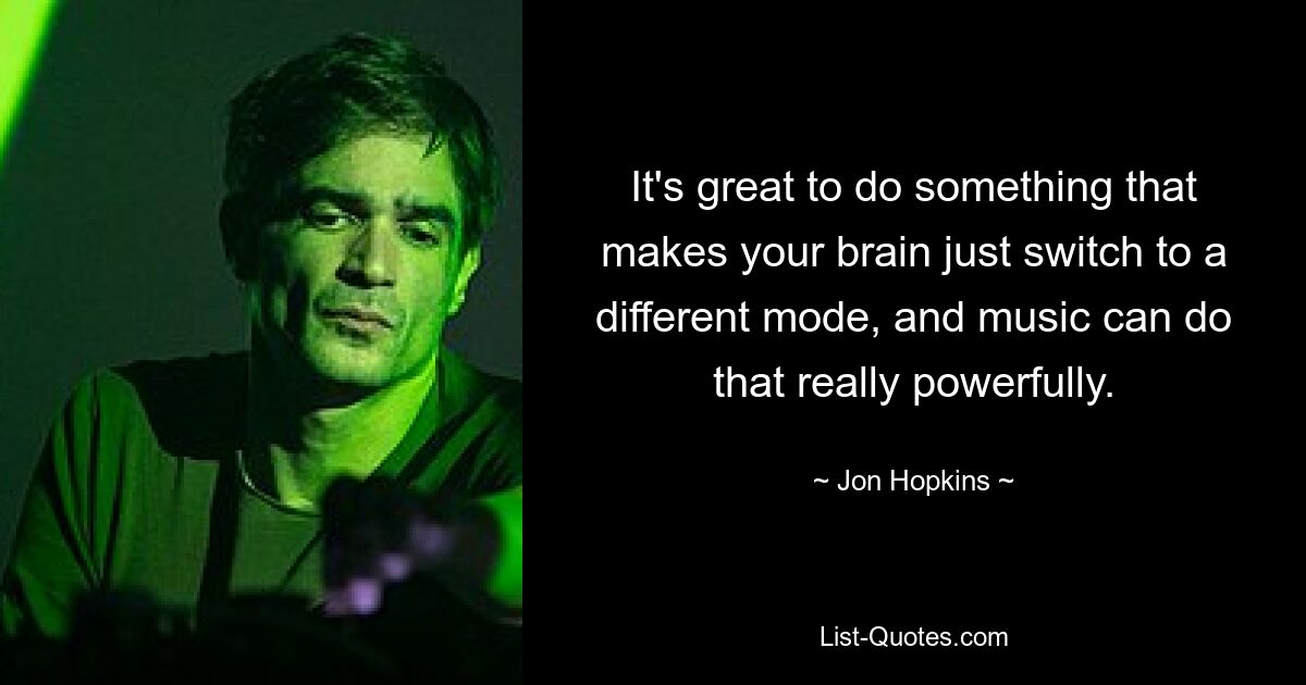 It's great to do something that makes your brain just switch to a different mode, and music can do that really powerfully. — © Jon Hopkins